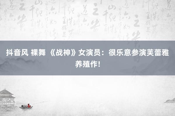 抖音风 裸舞 《战神》女演员：很乐意参演芙蕾雅养殖作!