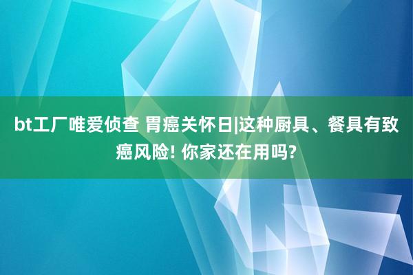 bt工厂唯爱侦查 胃癌关怀日|这种厨具、餐具有致癌风险! 你家还在用吗?