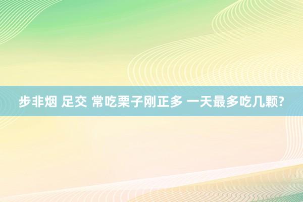 步非烟 足交 常吃栗子刚正多 一天最多吃几颗?
