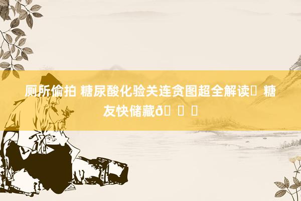 厕所偷拍 糖尿酸化验关连贪图超全解读✅糖友快储藏👏