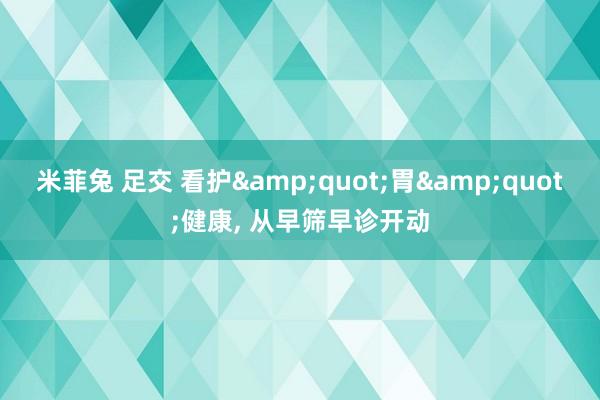 米菲兔 足交 看护&quot;胃&quot;健康， 从早筛早诊开动