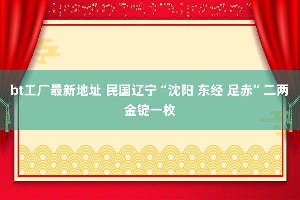 bt工厂最新地址 民国辽宁“沈阳 东经 足赤”二两金锭一枚