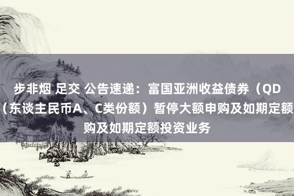 步非烟 足交 公告速递：富国亚洲收益债券（QDII）基金（东谈主民币A、C类份额）暂停大额申购及如期定额投资业务