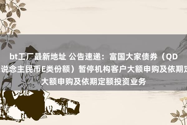 bt工厂最新地址 公告速递：富国大家债券（QDII）基金（东说念主民币E类份额）暂停机构客户大额申购及依期定额投资业务