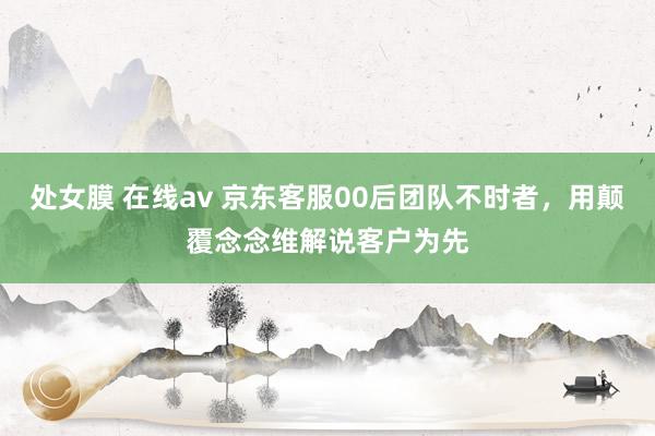 处女膜 在线av 京东客服00后团队不时者，用颠覆念念维解说客户为先
