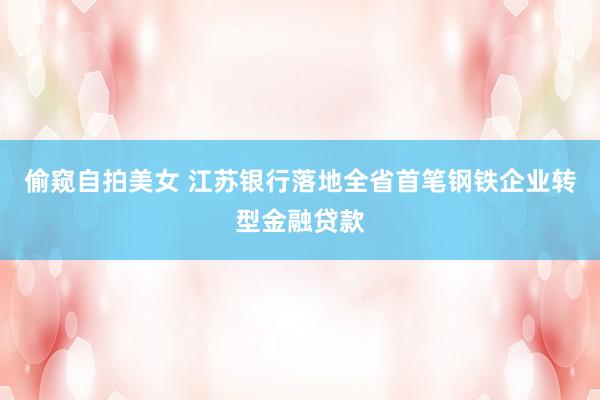 偷窥自拍美女 江苏银行落地全省首笔钢铁企业转型金融贷款
