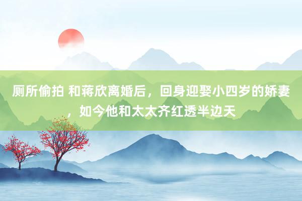厕所偷拍 和蒋欣离婚后，回身迎娶小四岁的娇妻，如今他和太太齐红透半边天