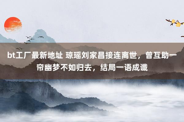 bt工厂最新地址 琼瑶刘家昌接连离世，曾互助一帘幽梦不如归去，结局一语成谶