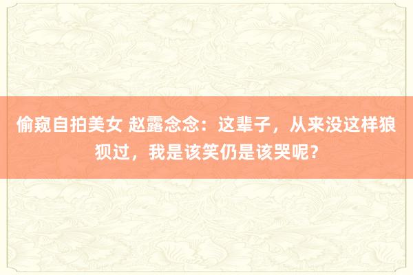 偷窥自拍美女 赵露念念：这辈子，从来没这样狼狈过，我是该笑仍是该哭呢？