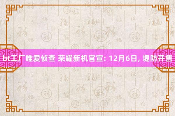 bt工厂唯爱侦查 荣耀新机官宣: 12月6日， 堤防开售