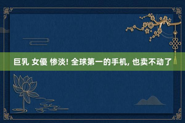 巨乳 女優 惨淡! 全球第一的手机， 也卖不动了