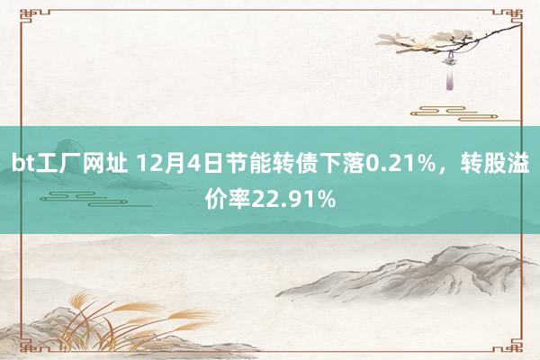 bt工厂网址 12月4日节能转债下落0.21%，转股溢价率22.91%