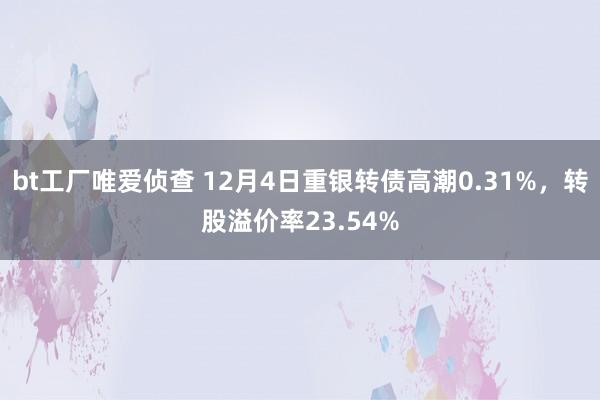 bt工厂唯爱侦查 12月4日重银转债高潮0.31%，转股溢价率23.54%