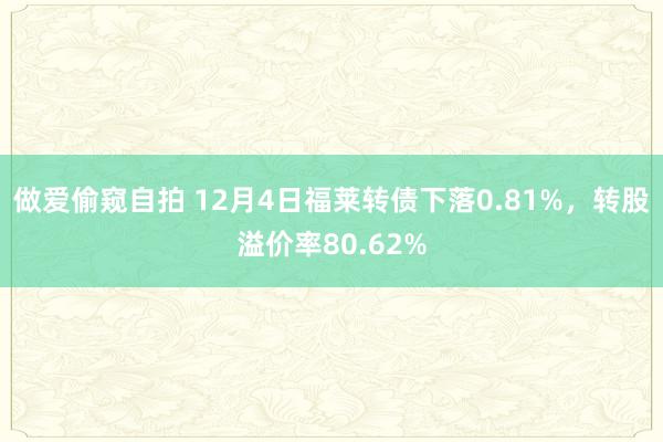 做爱偷窥自拍 12月4日福莱转债下落0.81%，转股溢价率80.62%