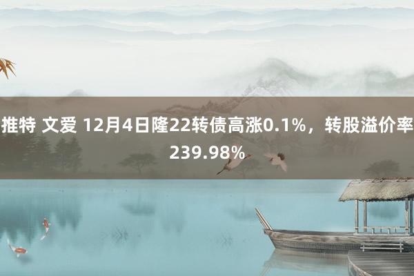 推特 文爱 12月4日隆22转债高涨0.1%,转股溢价率239.98%