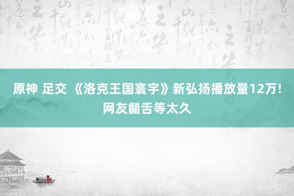 原神 足交 《洛克王国寰宇》新弘扬播放量12万!网友齰舌等太久