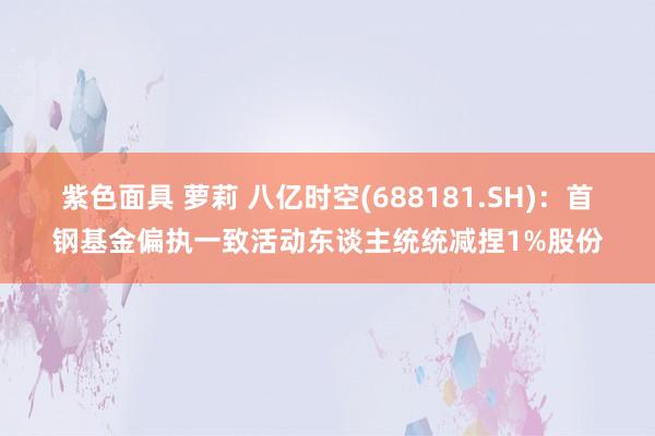紫色面具 萝莉 八亿时空(688181.SH)：首钢基金偏执一致活动东谈主统统减捏1%股份