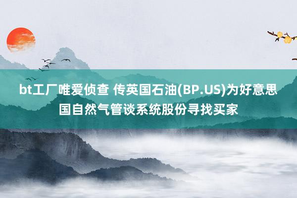 bt工厂唯爱侦查 传英国石油(BP.US)为好意思国自然气管谈系统股份寻找买家