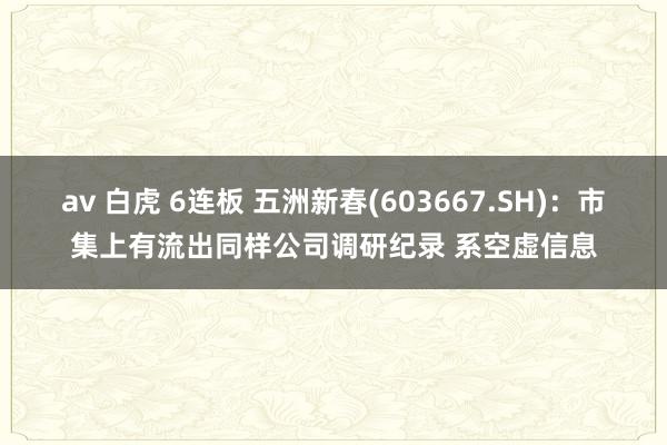 av 白虎 6连板 五洲新春(603667.SH)：市集上有流出同样公司调研纪录 系空虚信息