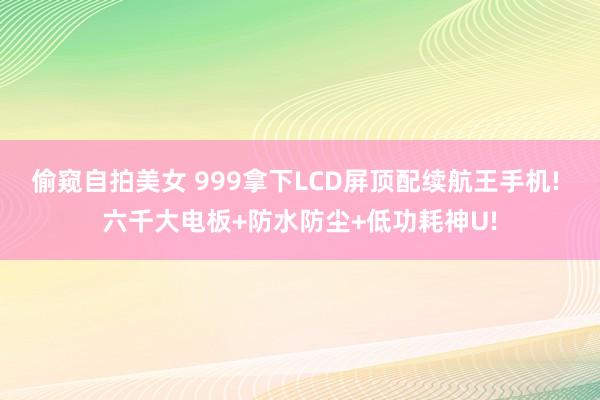 偷窥自拍美女 999拿下LCD屏顶配续航王手机! 六千大电板+防水防尘+低功耗神U!