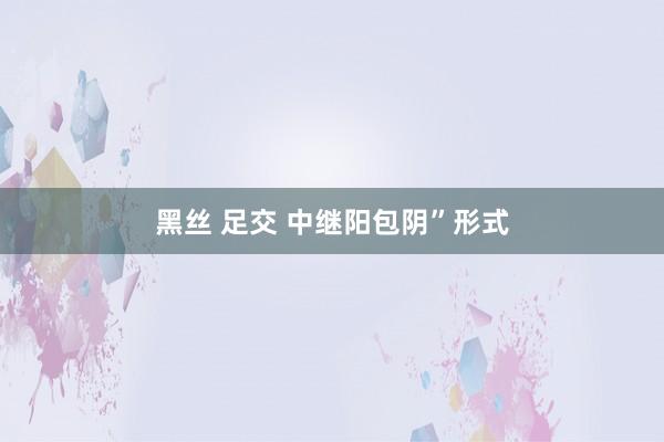 黑丝 足交 中继阳包阴”形式
