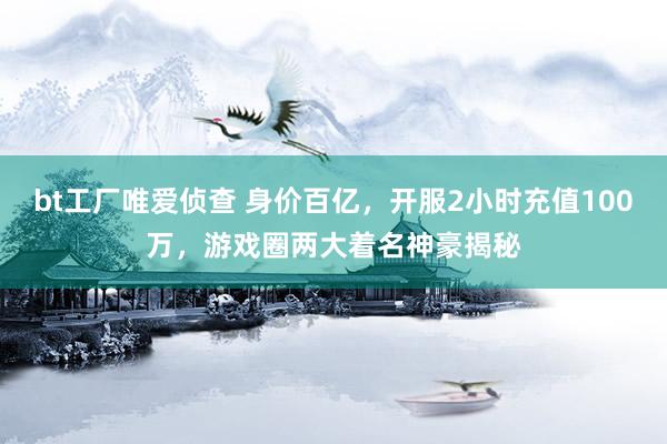 bt工厂唯爱侦查 身价百亿，开服2小时充值100万，游戏圈两大着名神豪揭秘