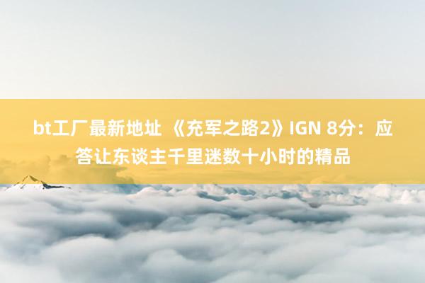 bt工厂最新地址 《充军之路2》IGN 8分：应答让东谈主千里迷数十小时的精品