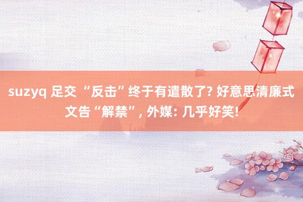 suzyq 足交 “反击”终于有遣散了? 好意思清廉式文告“解禁”， 外媒: 几乎好笑!