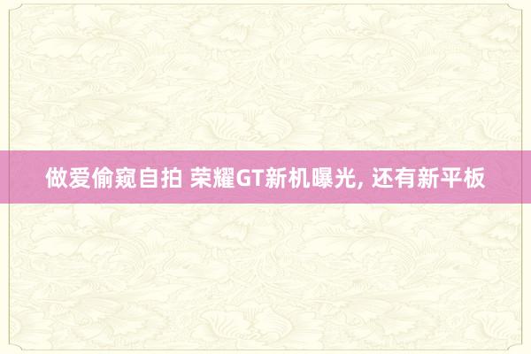 做爱偷窥自拍 荣耀GT新机曝光， 还有新平板