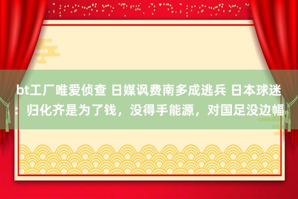 bt工厂唯爱侦查 日媒讽费南多成逃兵 日本球迷：归化齐是为了钱，没得手能源，对国足没边幅