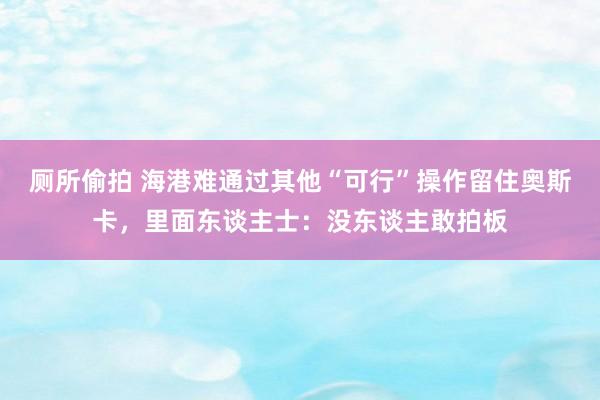 厕所偷拍 海港难通过其他“可行”操作留住奥斯卡，里面东谈主士：没东谈主敢拍板