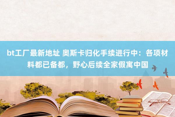 bt工厂最新地址 奥斯卡归化手续进行中：各项材料都已备都，野心后续全家假寓中国