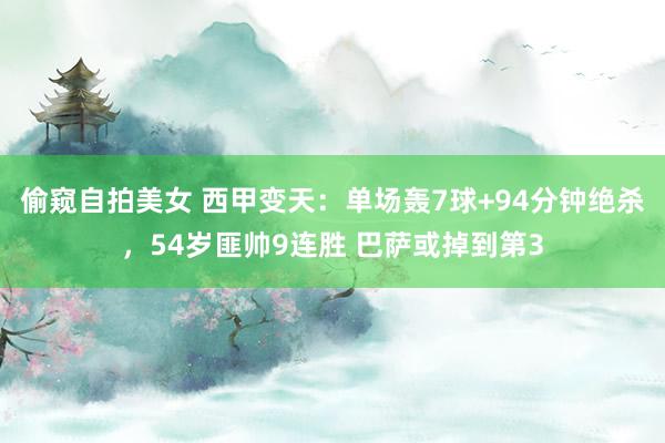 偷窥自拍美女 西甲变天：单场轰7球+94分钟绝杀，54岁匪帅9连胜 巴萨或掉到第3