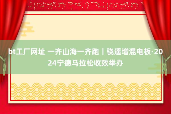 bt工厂网址 一齐山海一齐跑｜骁遥增混电板·2024宁德马拉松收效举办
