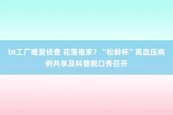 bt工厂唯爱侦查 花落谁家？“松龄杯”高血压病例共享及科普脱口秀召开