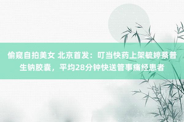 偷窥自拍美女 北京首发：叮当快药上架毓婷萘普生钠胶囊，平均28分钟快送管事痛经患者