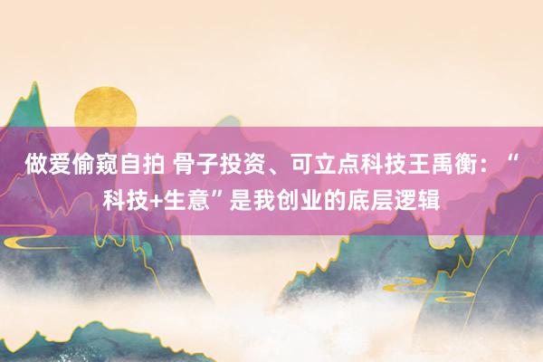 做爱偷窥自拍 骨子投资、可立点科技王禹衡：“科技+生意”是我创业的底层逻辑