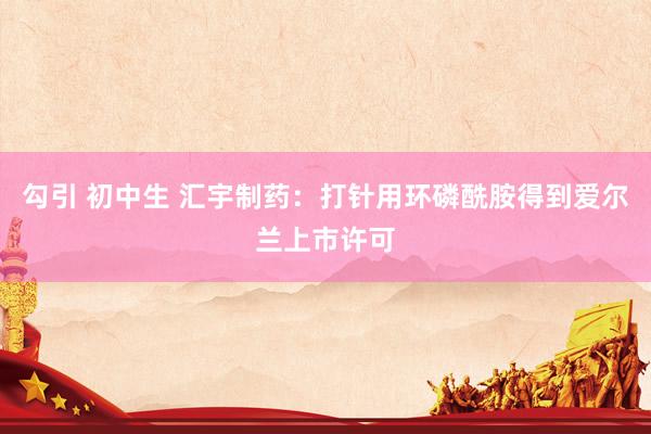勾引 初中生 汇宇制药：打针用环磷酰胺得到爱尔兰上市许可