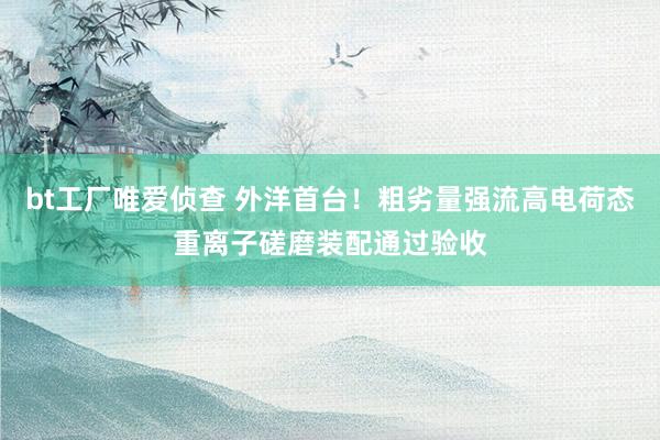 bt工厂唯爱侦查 外洋首台！粗劣量强流高电荷态重离子磋磨装配通过验收