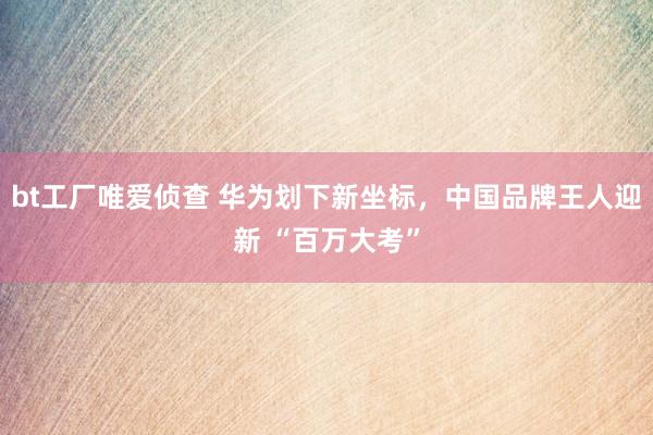 bt工厂唯爱侦查 华为划下新坐标，中国品牌王人迎新 “百万大考”
