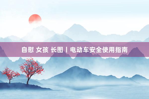 自慰 女孩 长图丨电动车安全使用指南