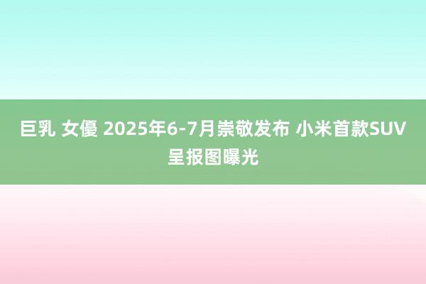 巨乳 女優 2025年6-7月崇敬发布 小米首款SUV呈报图曝光