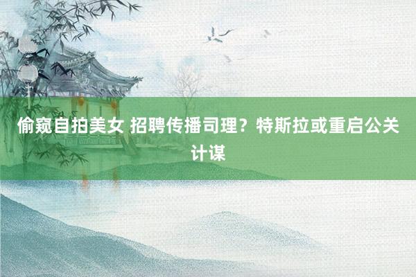 偷窥自拍美女 招聘传播司理？特斯拉或重启公关计谋