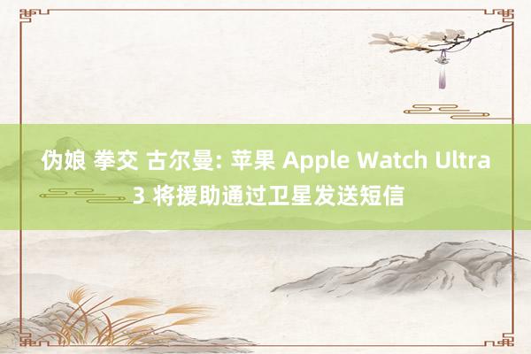 伪娘 拳交 古尔曼: 苹果 Apple Watch Ultra 3 将援助通过卫星发送短信