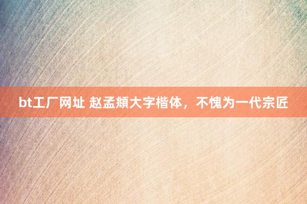 bt工厂网址 赵孟頫大字楷体，不愧为一代宗匠
