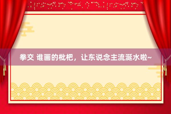 拳交 谁画的枇杷，让东说念主流涎水啦~