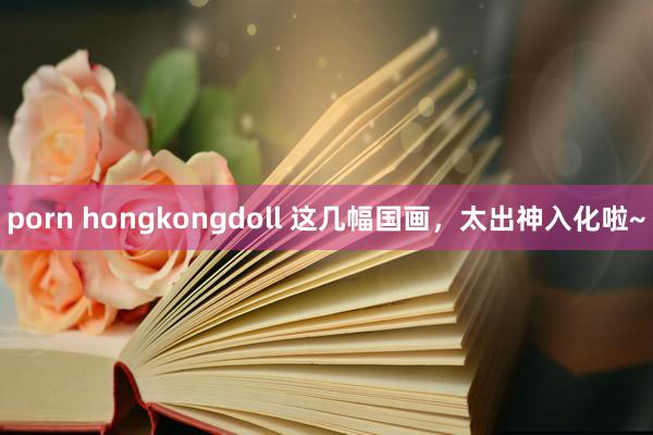 porn hongkongdoll 这几幅国画，太出神入化啦~