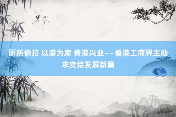 厕所偷拍 以港为家 倚港兴业——香港工商界主动求变绘发展新篇