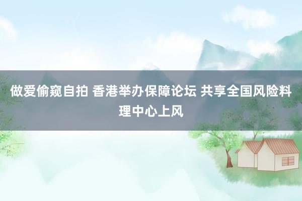 做爱偷窥自拍 香港举办保障论坛 共享全国风险料理中心上风