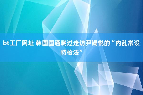 bt工厂网址 韩国国通晓过走访尹锡悦的“内乱常设特检法”